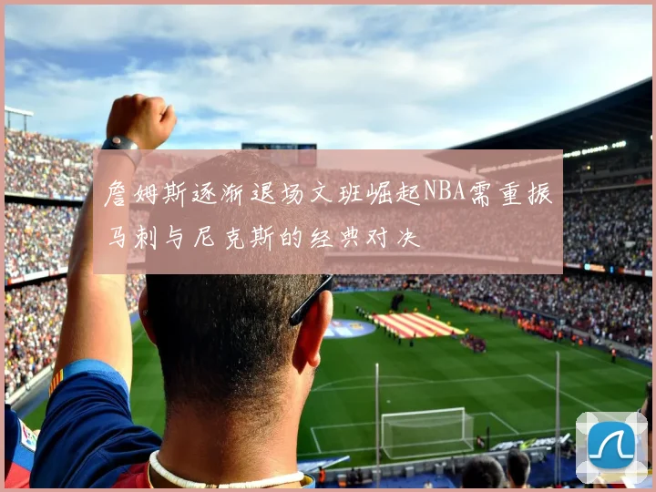 詹姆斯逐渐退场文班崛起NBA需重振马刺与尼克斯的经典对决