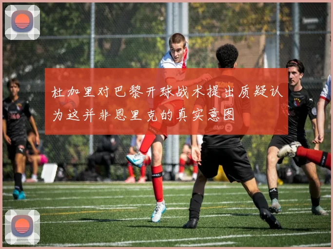 杜加里对巴黎开球战术提出质疑认为这并非恩里克的真实意图