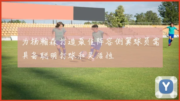为杨瀚森打造最佳阵容侧翼球员需具备聪明打球和灵活性