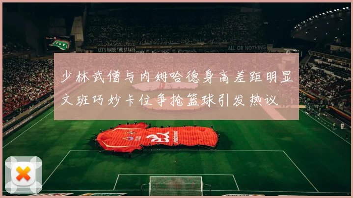 少林武僧与内姆哈德身高差距明显文班巧妙卡位争抢篮球引发热议