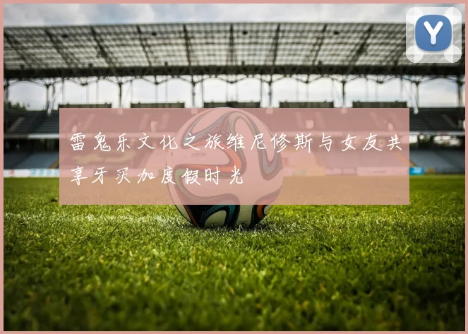 雷鬼乐文化之旅维尼修斯与女友共享牙买加度假时光