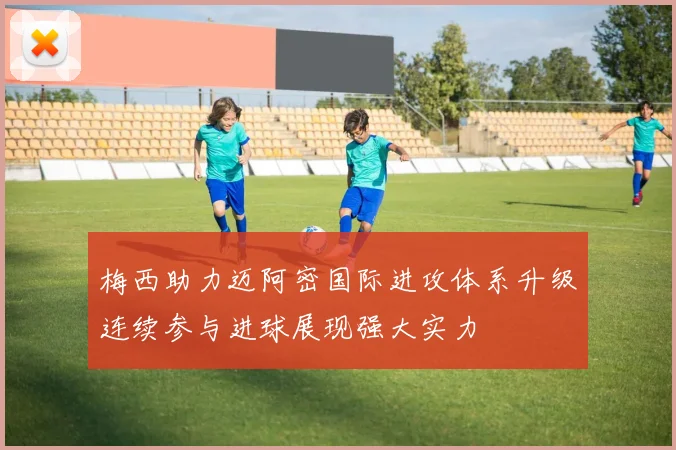 梅西助力迈阿密国际进攻体系升级连续参与进球展现强大实力