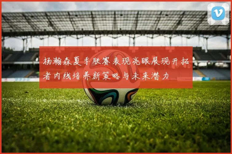 杨瀚森夏季联赛表现亮眼展现开拓者内线培养新策略与未来潜力