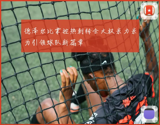 德泽尔比掌控热刺转会大权亲力亲为引领球队新篇章