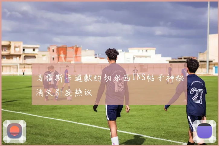 马雷斯卡道歉的切尔西INS帖子神秘消失引发热议
