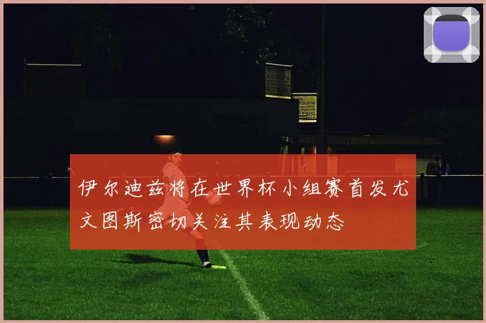 伊尔迪兹将在世界杯小组赛首发尤文图斯密切关注其表现动态