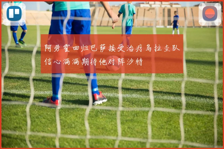 阿劳霍回归巴萨接受治疗乌拉圭队信心满满期待他对阵沙特