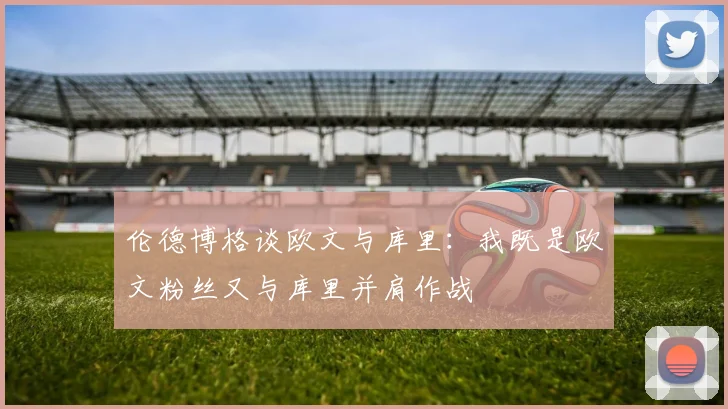 伦德博格谈欧文与库里：我既是欧文粉丝又与库里并肩作战