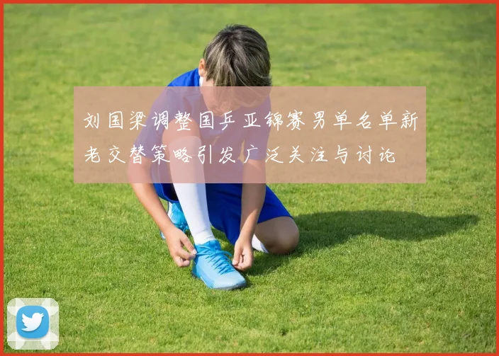 刘国梁调整国乒亚锦赛男单名单新老交替策略引发广泛关注与讨论