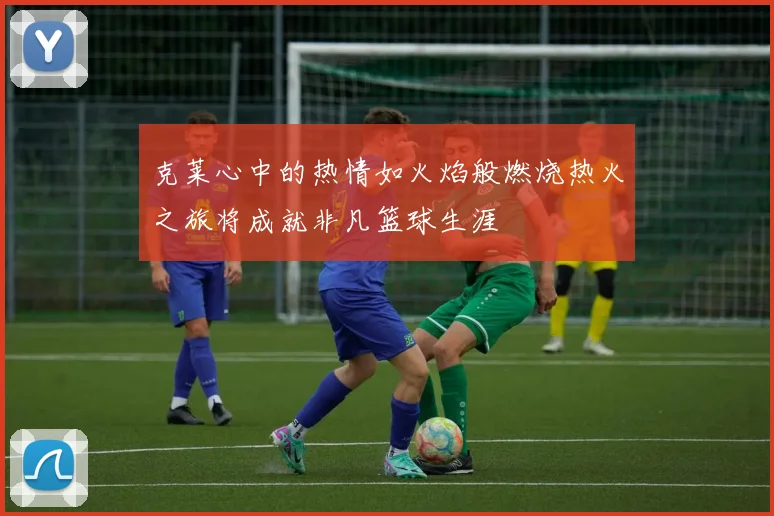克莱心中的热情如火焰般燃烧热火之旅将成就非凡篮球生涯