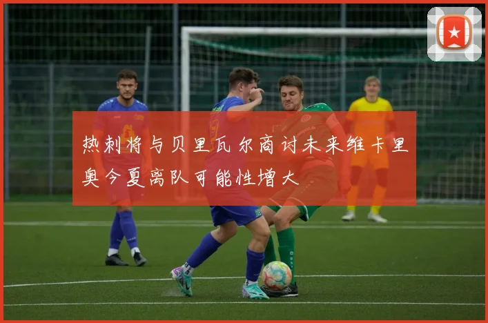热刺将与贝里瓦尔商讨未来维卡里奥今夏离队可能性增大