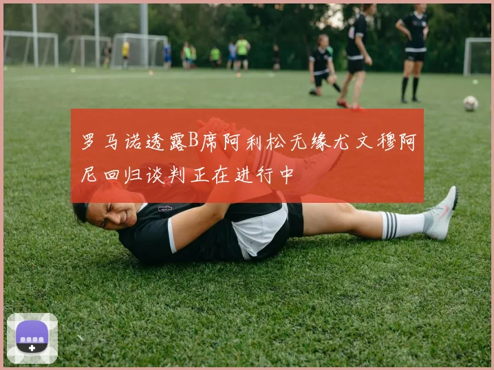 罗马诺透露B席阿利松无缘尤文穆阿尼回归谈判正在进行中