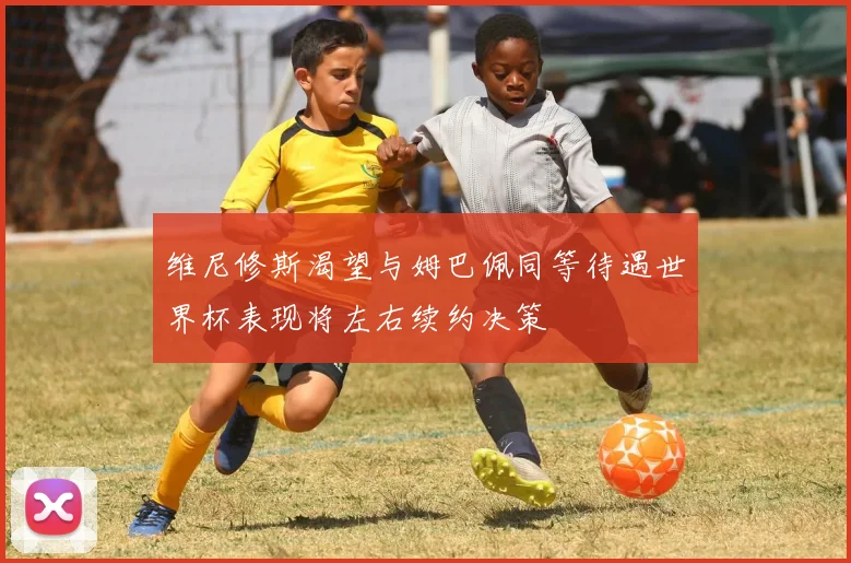 维尼修斯渴望与姆巴佩同等待遇世界杯表现将左右续约决策