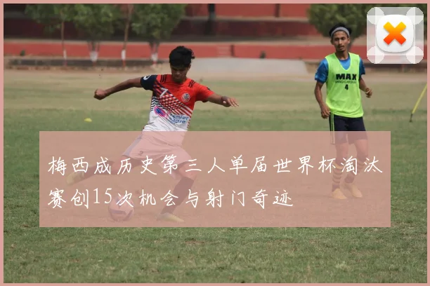 梅西成历史第三人单届世界杯淘汰赛创15次机会与射门奇迹