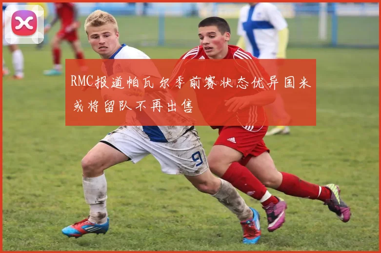 RMC报道帕瓦尔季前赛状态优异国米或将留队不再出售