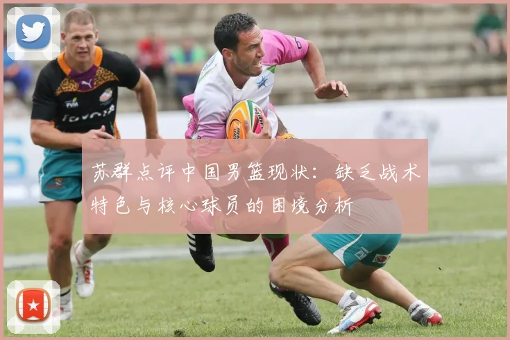 苏群点评中国男篮现状：缺乏战术特色与核心球员的困境分析