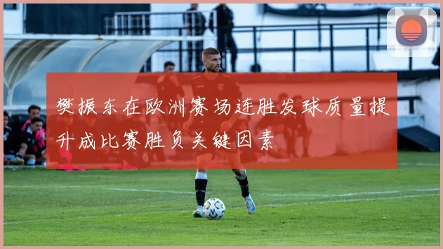 樊振东在欧洲赛场连胜发球质量提升成比赛胜负关键因素