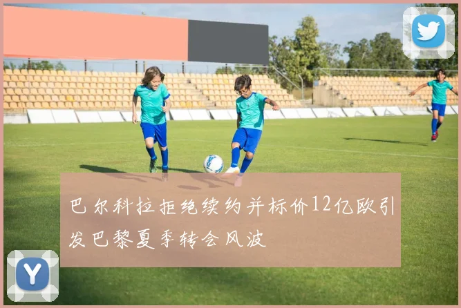 巴尔科拉拒绝续约并标价12亿欧引发巴黎夏季转会风波