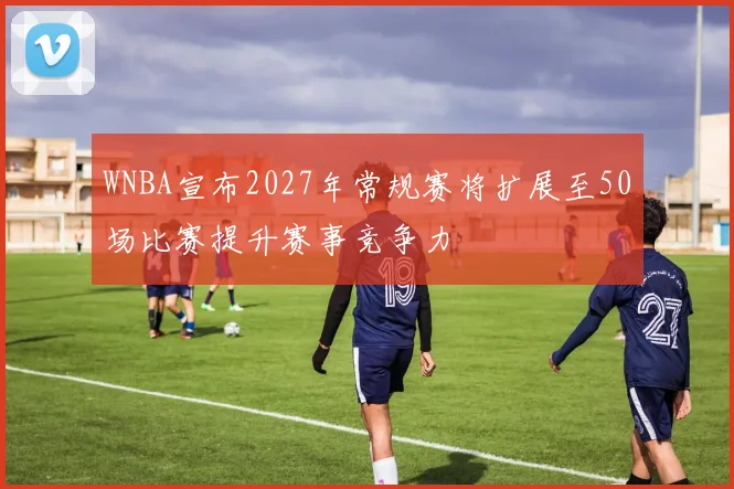 WNBA宣布2027年常规赛将扩展至50场比赛提升赛事竞争力