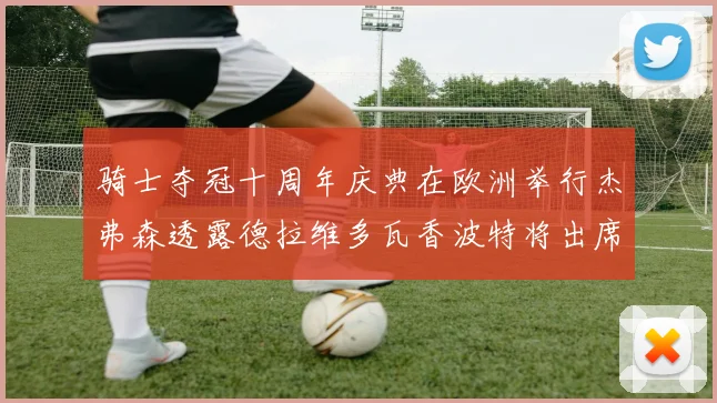 骑士夺冠十周年庆典在欧洲举行杰弗森透露德拉维多瓦香波特将出席