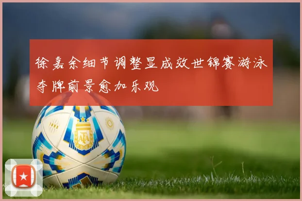 徐嘉余细节调整显成效世锦赛游泳夺牌前景愈加乐观